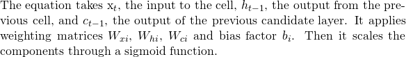 \text{The equation takes }$x_t$, the input to the cell, $h_{t-1}$, the output from the previous cell, and $c_{t-1}$, the output of the previous candidate layer. It applies weighting matrices $W_{xi}$, $W_{hi}$, $W_{ci}$ and bias factor $b_i$. Then it scales the components through a sigmoid function.